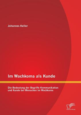 Im Wachkoma ALS Kunde: Die Bedeutung Der Begriffe Kommunikation Und Kunde Bei Menschen Im Wachkoma - Keller, Johannes