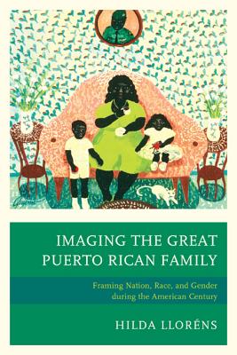 Imaging The Great Puerto Rican Family: Framing Nation, Race, and Gender during the American Century - Llorns, Hilda