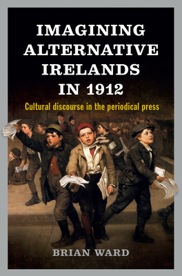 Imagining Alternative Irelands in 1912: Social, Political and Cultural Debates in the Periodical Press - Ward, Brian