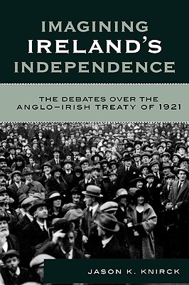 Imagining Ireland's Independence: The Debates over the Anglo-Irish Treaty of 1921 - Knirck, Jason K