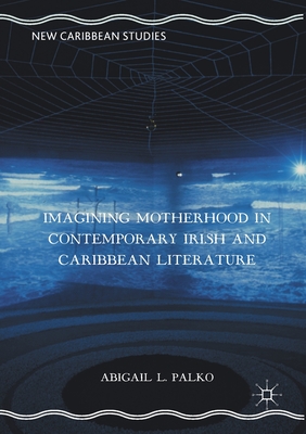 Imagining Motherhood in Contemporary Irish and Caribbean Literature - Palko, Abigail L