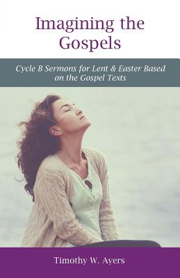 Imagining the Gospels: Cycle B Sermons for Lent & Easter Based on the Gospel Texts - Ayers, Timothy W