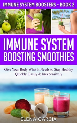 Immune System Boosting Smoothies: Give Your Body What It Needs to Stay Healthy - Quickly, Easily & Inexpensively - Garcia, Elena