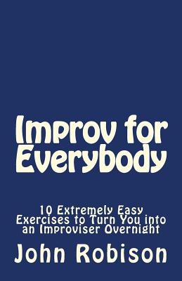 Improv for Everybody: 10 Extremely Easy Exercises to Turn You into an Improviser Overnight - Robison, John