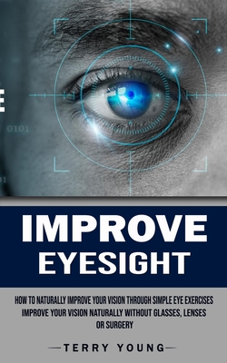 Improve Eyesight: How to Naturally Improve Your Vision Through Simple Eye Exercises (Improve Your Vision Naturally Without Glasses, Lenses or Surgery) - Young, Terry