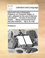 Improved Latin Orthography. Phdrus; Or, Phaidros' Fables, in Latin, Adapted to the Use of Learners and Others, ... Formed on the Greek Model, ... Being Volume the First of the Latin Authors; ... by S. B. A.B