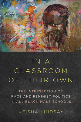 In a Classroom of Their Own: The Intersection of Race and Feminist Politics in All-Black Male Schools - Lindsay, Keisha