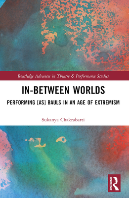 In-Between Worlds: Performing [as] Bauls in an Age of Extremism - Chakrabarti, Sukanya