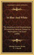 In Blue and White: The Adventures and Misadventures of Humphrey Vandyne, Trooper in Washington's Life-Guard (Classic Reprint)