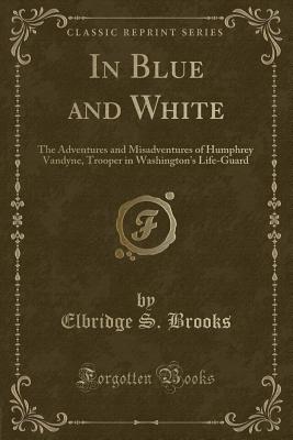 In Blue and White: The Adventures and Misadventures of Humphrey Vandyne, Trooper in Washington's Life-Guard (Classic Reprint) - Brooks, Elbridge S