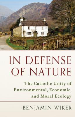 In Defense of Nature: The Catholic Unity of Environmental, Economic, and Moral Ecology - Wiker, Benjamin, Dr., PhD