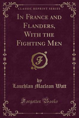 In France and Flanders, with the Fighting Men (Classic Reprint) - Watt, Lauchlan MacLean