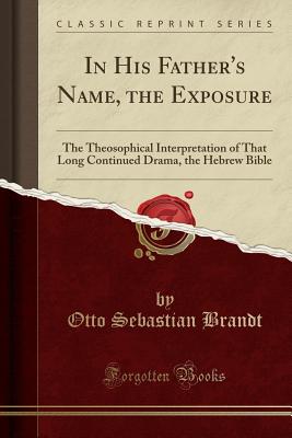 In His Father's Name, the Exposure: The Theosophical Interpretation of That Long Continued Drama, the Hebrew Bible (Classic Reprint) - Brandt, Otto Sebastian