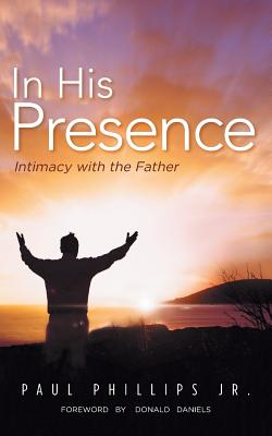 In His Presence: Intimacy with the Father - Phillips, Paul, Jr.