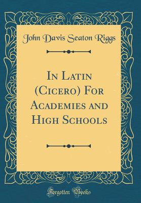 In Latin (Cicero) for Academies and High Schools (Classic Reprint) - Riggs, John Davis Seaton