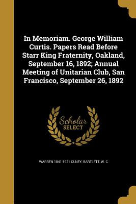 In Memoriam. George William Curtis. Papers Read Before Starr King Fraternity, Oakland, September 16, 1892; Annual Meeting of Unitarian Club, San Francisco, September 26, 1892 - Olney, Warren 1841-1921, and Bartlett, W C (Creator)