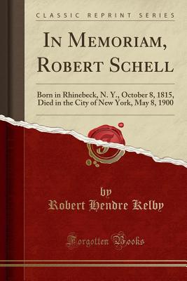 In Memoriam, Robert Schell: Born in Rhinebeck, N. Y., October 8, 1815, Died in the City of New York, May 8, 1900 (Classic Reprint) - Kelby, Robert Hendre