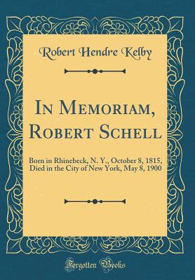 In Memoriam, Robert Schell: Born in Rhinebeck, N. Y., October 8, 1815, Died in the City of New York, May 8, 1900 (Classic Reprint) - Kelby, Robert Hendre