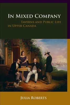 In Mixed Company: Taverns and Public Life in Upper Canada - Roberts, Julia, Ed