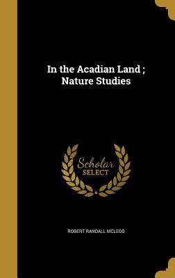 In the Acadian Land; Nature Studies - McLeod, Robert Randall