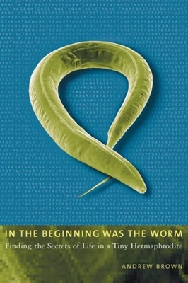 In the Beginning Was the Worm: Finding the Secrets of Life in a Tiny Hermaphrodite - Brown, Andrew