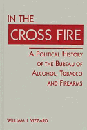 In the Cross Fire: A Political History of the Bureau of Alcohol, Tobacco, & Firearms