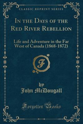 In the Days of the Red River Rebellion: Life and Adventure in the Far West of Canada (1868-1872) (Classic Reprint) - McDougall, John