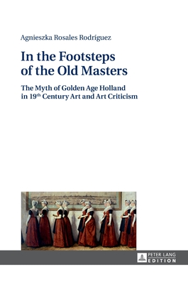 In the Footsteps of the Old Masters: The Myth of Golden Age Holland in 19 th Century Art and Art Criticism - Michalowicz, Klaudyna (Translated by), and Rosales Rodrguez, Agnieszka
