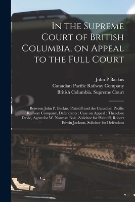 In the Supreme Court of British Columbia, on Appeal to the Full Court [microform]: Between John P. Backus, Plaintiff and the Canadian Pacific Railway Company, Defendants: Case on Appeal: Theodore Davie, Agent for W. Norman Bole, Solicitor For... - Backus, John P, and Canadian Pacific Railway Company (Creator), and British Columbia Supreme Court (Creator)