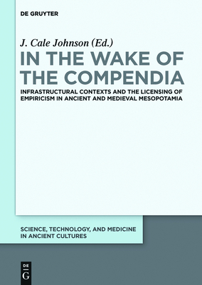 In the Wake of the Compendia: Infrastructural Contexts and the Licensing of Empiricism in Ancient and Medieval Mesopotamia - Johnson, J Cale (Editor)