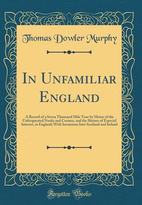 In Unfamiliar England: A Record of a Seven Thousand Mile Tour by Motor of the Unfrequented Nooks and Corners, and the Shrines of Especial Interest, in England; With Incursions Into Scotland and Ireland (Classic Reprint) - Murphy, Thomas Dowler