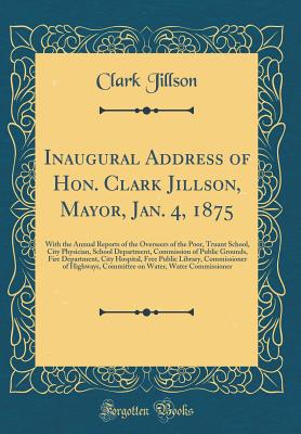 Inaugural Address of Hon. Clark Jillson, Mayor, Jan. 4, 1875: With the Annual Reports of the Overseers of the Poor, Truant School, City Physician, School Department, Commission of Public Grounds, Fire Department, City Hospital, Free Public Library, Commis - Jillson, Clark