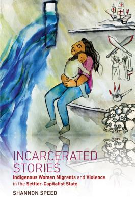 Incarcerated Stories: Indigenous Women Migrants and Violence in the Settler-Capitalist State - Speed, Shannon