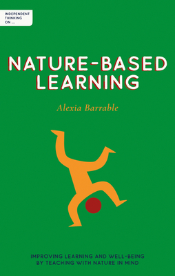 Independent Thinking on Nature-Based Learning: Improving learning and well-being by teaching with nature in mind - Barrable, Alexia, and Gilbert, Ian (Foreword by)
