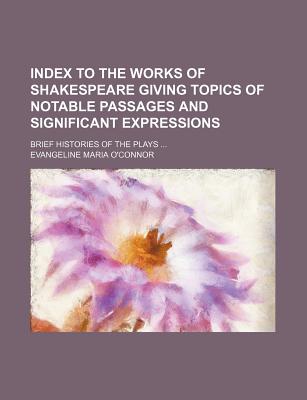 Index to the Works of Shakespeare Giving Topics of Notable Passages and Significant Expressions; Brief Histories of the Plays - O'Connor, Evangeline M