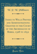 Index to Wills Proved and Administrations Granted in the Court of the Archdeacon of Berks, 1508 to 1652 (Classic Reprint)