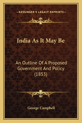 India As It May Be: An Outline Of A Proposed Government And Policy (1853) - Campbell, George, Sir