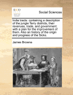 India tracts: containing a description of the jungle Terry districts, their revenues, trade, and government: with a plan for the improvement of them. Also an history of the origin and progress of the Sicks.