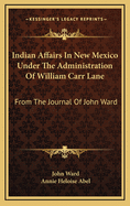 Indian Affairs In New Mexico Under The Administration Of William Carr Lane: From The Journal Of John Ward