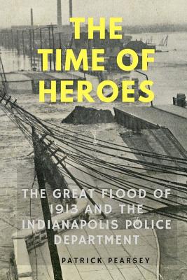 Indianapolis: The Time of Heroes: The Great Flood of 1913 and the Indianapolis Police Department - Pearsey, Patrick R