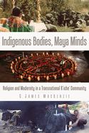 Indigenous Bodies, Maya Minds: Religion and Modernity in a Transnational K'Iche' Community
