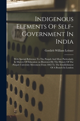 Indigenous Elements Of Self-government In India: With Special Reference To The Punjab And More Particularly In Matters Of Education (as Illustrated By The History Of The Punjab University Movement From 1865 To The Establishment Of A Branch In London - Leitner, Gottlieb William