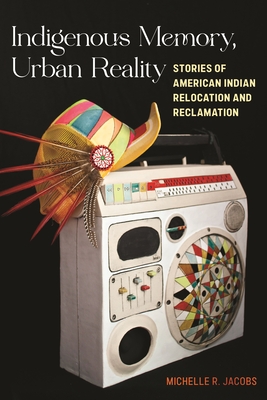 Indigenous Memory, Urban Reality: Stories of American Indian Relocation and Reclamation - Jacobs, Michelle R