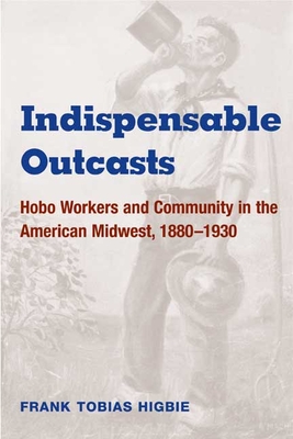 Indispensable Outcasts: Hobo Workers and Community in the American Midwest, 1880-1930 - Higbie, Frank Tobias