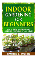 Indoor Gardening for Beginners: How to Grow Beautiful Plants, Herbs and Vegetables in Your House