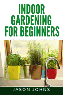 Indoor Gardening for Beginners: The Complete Guide to Growing Herbs, Flowers, Vegetables and Fruits in Your House