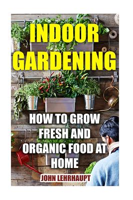 Indoor Gardening: How to Grow Fresh and Organic Food at Home - Lehrhaupt, John