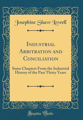Industrial Arbitration and Conciliation: Some Chapters from the Industrial History of the Past Thirty Years (Classic Reprint) - Lowell, Josephine Shaw