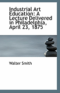 Industrial Art Education: A Lecture Delivered in Philadelphia, April 23, 1875 (Classic Reprint)