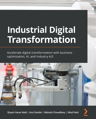 Industrial Digital Transformation: Accelerate digital transformation with business optimization, AI, and Industry 4.0 - Nath, Shyam Varan, and Dunkin, Ann, and Chowdhary, Mahesh